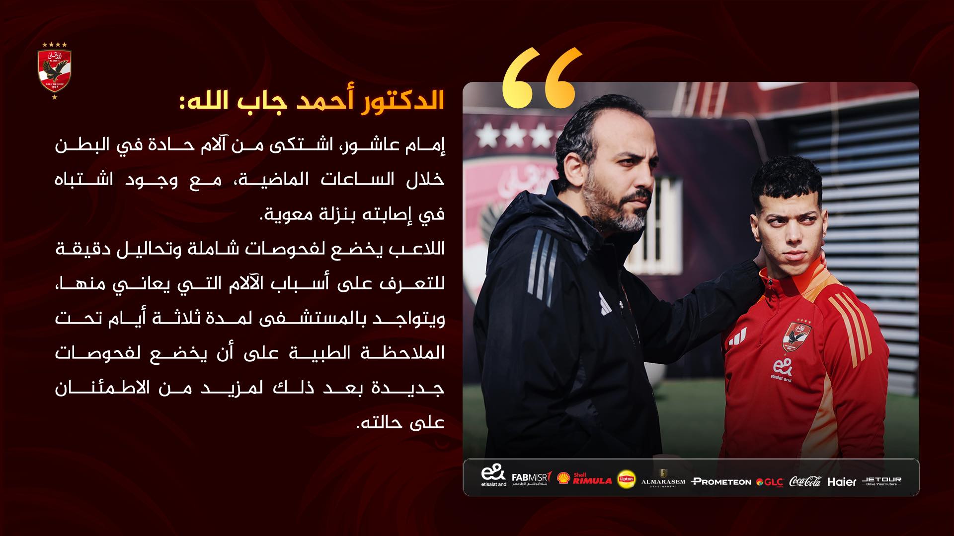 May be an image of ‎2 people, people playing football and ‎text that says '‎الدكتور أحمد جاب :الله " JIU إمام عاشور اشتكى من آلام حادة في البطن خلال الساعات ،الماضية مع وجود اشتباه في إصابته بنزلة معوية. اللاعب يخضع لفحوصات شاملة وتحاليل دقيقة للتعرف على أسباب الآلام التي يعاني منهاء ويتواجد بالم غى لمدة ثلاثة أيام تحت الملاحظة الطبية على أن يخضع لفحوصات جديدة بعد ذلك لمزيد من الاطمئنان على حالته. FABMER FiMand RIMULA y Haier CBeB @GLC PROMETEON cлaBa3em‎'‎‎