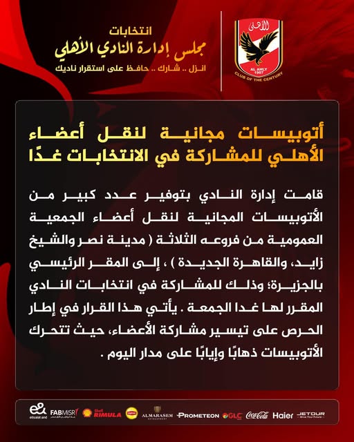 May be an image of text that says 'الأهلى انتخابات مجلس إدارة النادي الأهلي انزل شارك حافظ على استقرار ناديك CLUB LAHLY 1907 1907 THE أتوبيسات مجانية لنقل أعضاء الأهلي للمشاركة في الانتخابات غدًا قامت إدارة النادي بتوفير عدد كبير من الأتوبيسات المجانية لنقل أعضاء الجمعية العمومية من فروعه الثلاثة مدينة) نصر والشيخ ،زايد والقاهرة (الجديدة إلى المقر الرئيسي بالجزيرة؛ وذلك ة في انتخابات النادي المقرر غدا الجمعة يأتي هذا القرار في إطار الحرص على تيسير مشاركة الأعضاء حيث تتحرك الأتوبيسات ذهابًا وإيابًا على مدار اليوم FABMISR జ aa丈まd પक RIMULA ALMARASEM OGLC PROMETEON JETOUR Haier'