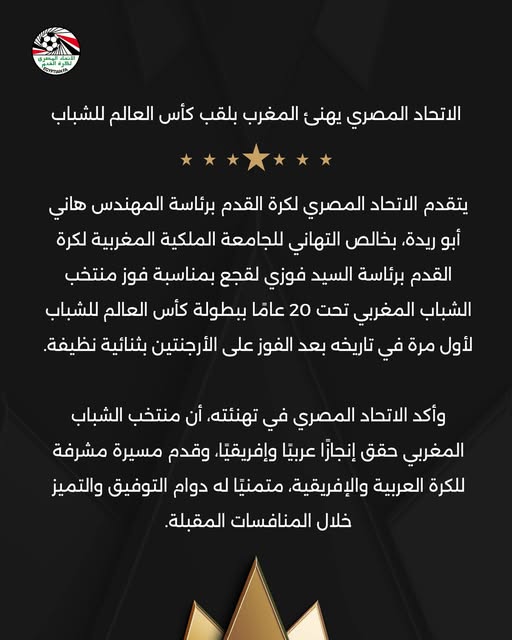 May be an image of ‎text that says '‎اللتمد ロイクTとタ الاتحاد المصري يهنی المغرب بلقب كأس العالم للشباب يتقدم الاتحاد المصري لكرة القدم برئاسة المهندس هاني أبو ريدة، بخالص التهاني للجامعة الملكية المغربية لكرة القدم برئاسة السيد فوزي لقجع بمناسبة فوز منتخب الشباب المغربي تحت 20 عامًا ببطولة كأس العالم للشباب لأول مرة في تاریخه بعد الفوز على الأرجنتين بثنائية نظيفة. وأكد الاتحاد المصري في تهنئته، أن منتخب الشباب المغربي حقق إنجازا عربيًا .وإفريقيًا. وقدم مسيرة مشرفة للكرة العربية .والإفريقية. متمنيًا له دوام التوفيق والتميز خلال المنافسات المقبلة.‎'‎