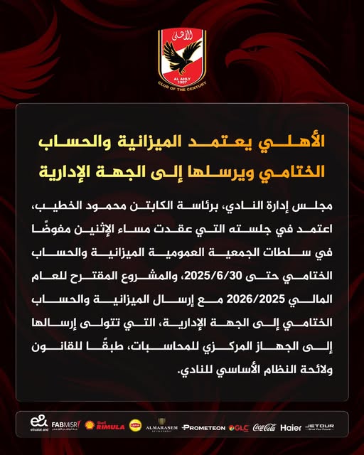 قد تكون صورة تحتوي على النص 'للأحلي LAHLY LUBOF الأهلي يعتمد الميزانية والحساب الختامي ب إلى الجهة الإدارية مجلس إدارة ،النادي، برئاسة الكابتن محمود الخطيب، اعتمد في جلسته التي عقدت مساء الإثنين مفوضًا في سلطات الجمعية العمومية الميزانية والحساب الختامي حتى 2025/6/30 والمشروع المقترح للعام المالي 2026/2025 مع إرسال الميزانية والحساب الختامي إلى الجهة ،الإدارية التي تتولى إرسالها إلى الجهاز المركزي للمحاسبات، طبقَ للقانون ولائحة النظام الأساسي للنادي. FABMISR သိးး #Exabkand RIMULA LETOUR Haier CocaCola OGLC PROMETEON ALMARASEM'