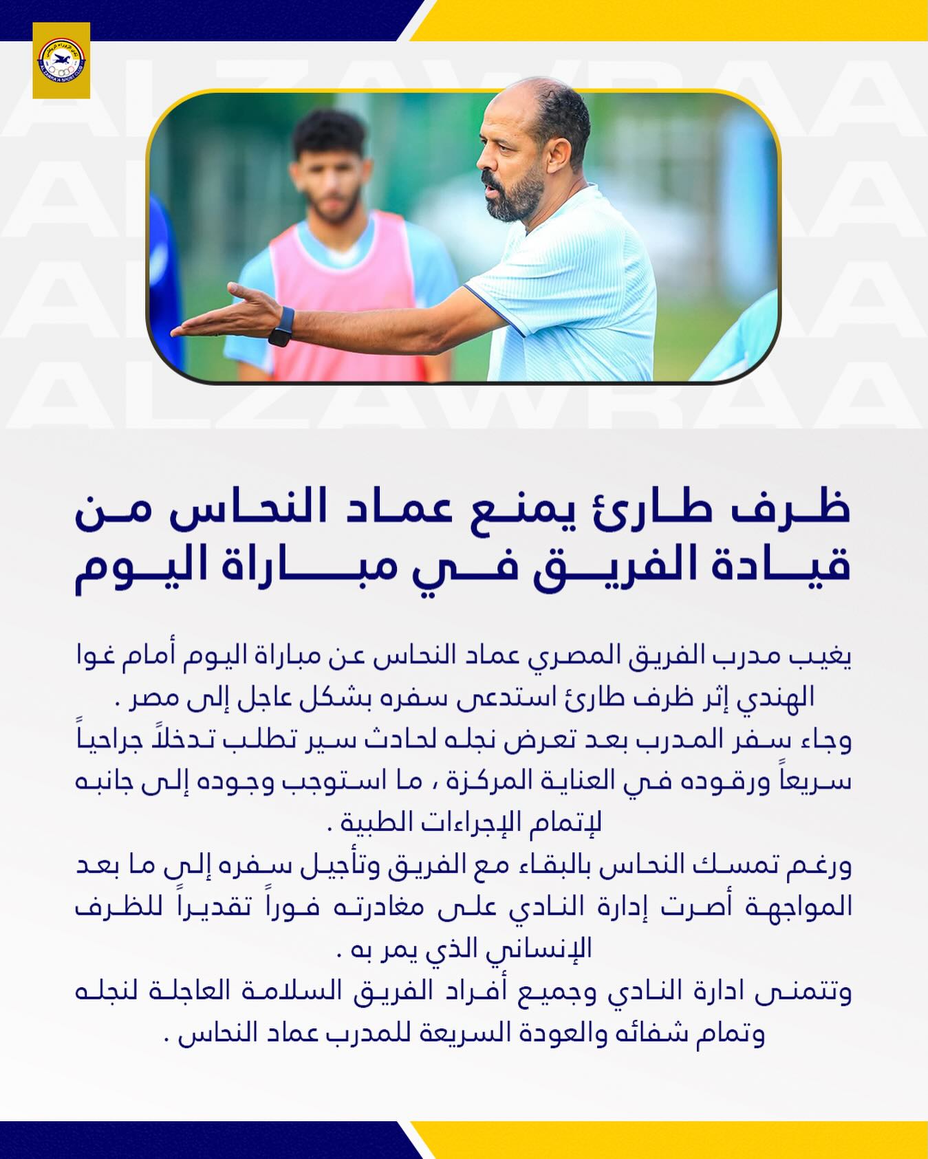 May be an image of tennis, football and text that says 'ظرف طاری يمنع عماد النحاس من قيادة الفريق في مباراة اليوم يغيب مدرب الفريق المصري عماد النحاس عن مباراة اليوم أمام غوا الهندي إثر ظرف طارئ استدعى سفره بشكل عاجل إلى مصر. وجاء سِفر المدرب بعد تعرض نجله لحادث سير تطلب تدخلاً جراحياً سريعاً ورقوده في العناية المركزة ما استوجب وجوده إلى جانبه لإتمام الإجراءات الطبية ورغم تمسك النحاس بالبقاء مع الفريق وتأجيل سفره إلى ما بعد المواجهة أصرت إدارة النادي على مغادرته فوراً تقديرا للظرف الإنساني الذي يمر وتتمنى ادارة النادي وجميع أفراد الفريق السلامة العاجلة لنجله وتمام شفائه والعودة السريعة للمدرب عماد .النحاس'