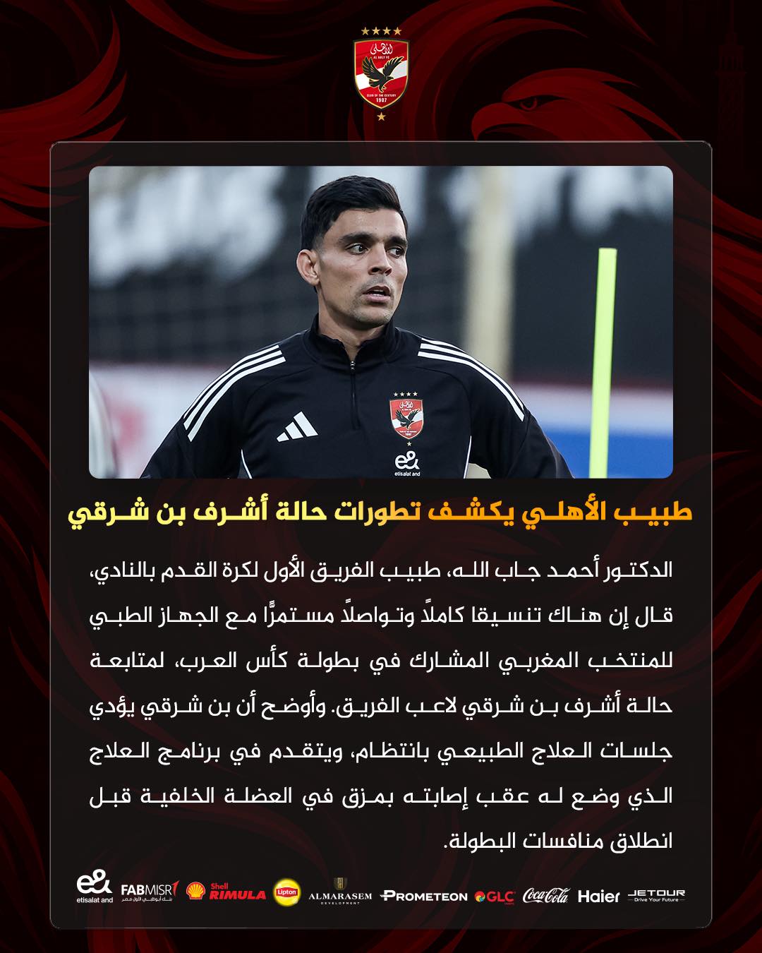 May be an image of football and text that says '.A** ぎ من طبيب الأهلي يكشف تطورات حالة أشرف بن شرقي الدكتور أحمد جاب الله طبيب الفريق الأول لكرة القدم بالنادي، قال إن هناك تنسيقا كاملاً وتواصلا مستمرّا تمرّا مع الجهاز الطبي للمنتخب المغربي المشارك في بطولة كأس العرب، لمتابعة حالة أشرف بن شرقي لاعب .الفريق. وأوضح أن بن شرقي يؤدي جلسات العلاج الطبيعي ،بانتظام ويتقدم في برنامج العلاج الذي وضع له عقب إصابته بمزق في العضلة الخلفية قبل انطلاق منافسات البطولة ISRT FABMISR e eteraland RIMULA Haier CocaCola @GLC PROMETEON LMARASEM DUR ETOUR'
