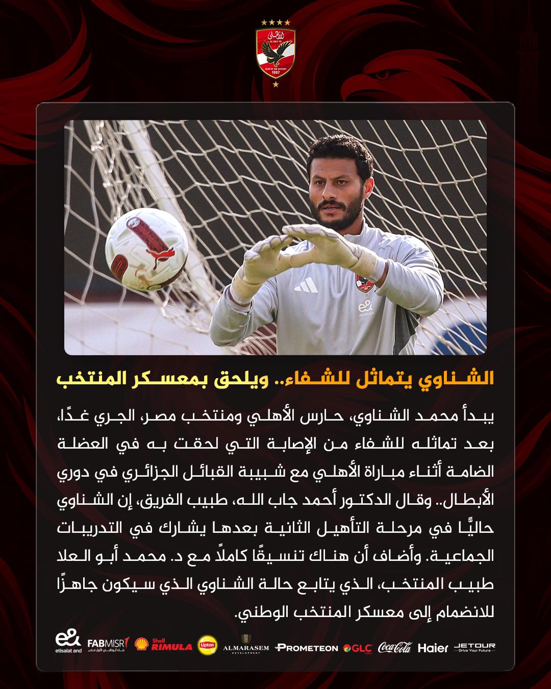 May be an image of football, soccer and text that says 'الشناوي يتماثل ..للشفاء ويلحق بمعسكر المنتخب يبدأ محمد الشناوي، حارس الأهلي ومنتخب مصر، الجري ،غدّا بعد تماثله للشفاء من الإصابة التي لحقت به في العضلة الضامة أثناء مباراة الأهلي مع شبيبة القبائل الجزائري في دوري الأبطال وقال الدكتور أحمد جاب الله طبيب ،الفريق إن الشناوي حاليًا في مرحلة التأهيل الثانية بعدها يشارك في التدريبات .الجماعية وأضاف أن هناك تنسيقًا کاملاً مع د. محمد أبو العلا طبيب المنتخب الذي يتابع حالة الشناوي الذي سيكون جاهرًاً للانضمام إلى معسكر المنتخب .الوطني MISRT FABMISR et eturatand RIMULA ALMARASEM Haier CocCola @GLC PROMETEON ETOUR'